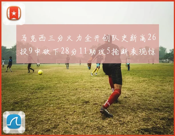马克西三分火力全开创队史新高26投9中砍下28分11助攻5抢断表现惊艳
