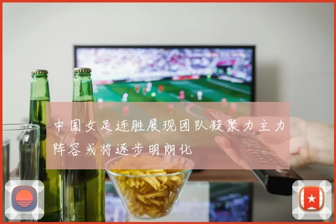 中国女足连胜展现团队凝聚力主力阵容或将逐步明朗化