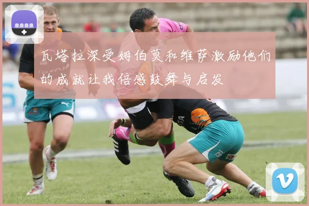 瓦塔拉深受姆伯莫和维萨激励他们的成就让我倍感鼓舞与启发