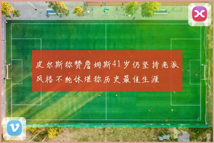 皮尔斯称赞詹姆斯41岁仍坚持老派风格不轮休堪称历史最佳生涯