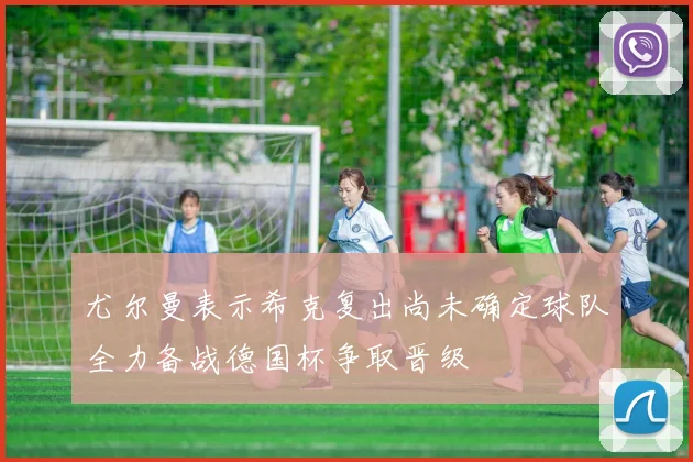 尤尔曼表示希克复出尚未确定球队全力备战德国杯争取晋级