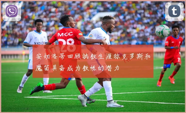 安切洛蒂回顾执教生涯称克罗斯和魔笛具备成为教练的潜力