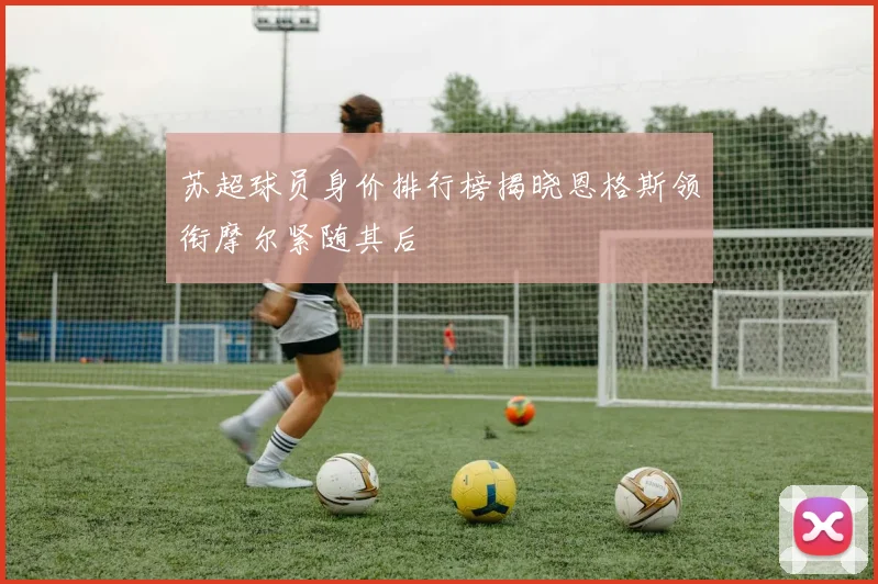 苏超球员身价排行榜揭晓恩格斯领衔摩尔紧随其后