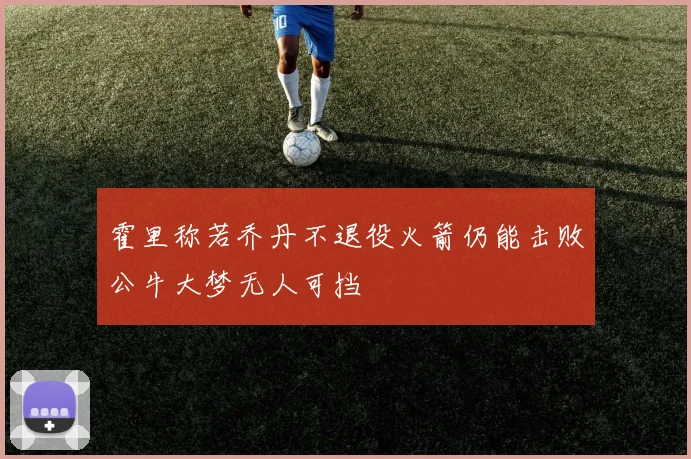 霍里称若乔丹不退役火箭仍能击败公牛大梦无人可挡