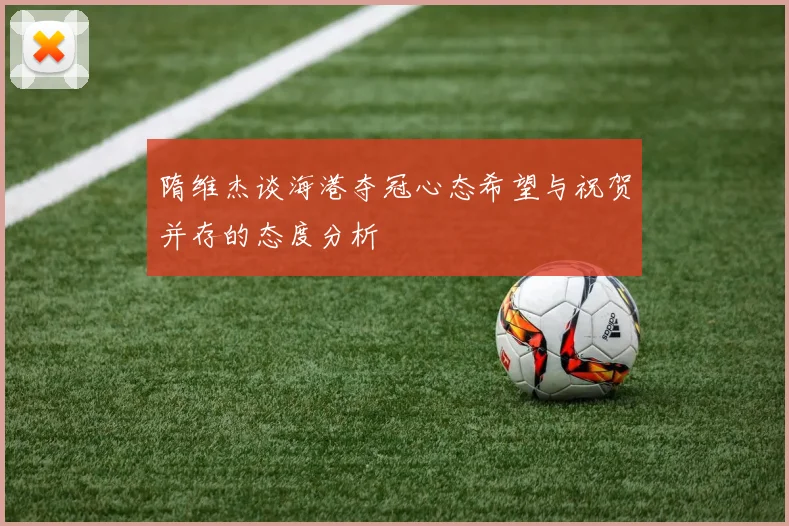 隋维杰谈海港夺冠心态希望与祝贺并存的态度分析