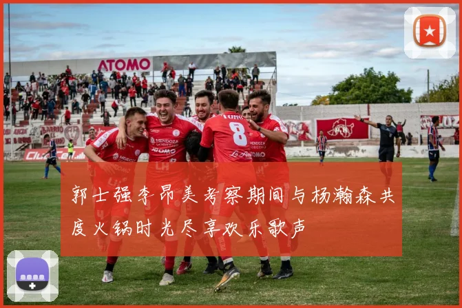 郭士强李昂美考察期间与杨瀚森共度火锅时光尽享欢乐歌声