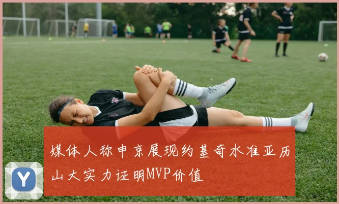 媒体人称申京展现约基奇水准亚历山大实力证明MVP价值
