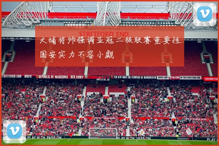 大埔将帅强调亚冠二级联赛重要性国安实力不容小觑