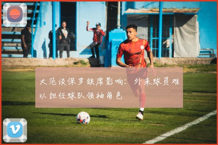 大范谈保罗缺席影响：外来球员难以担任球队领袖角色