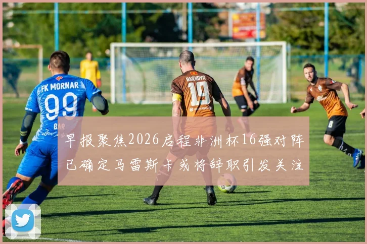 早报聚焦2026启程非洲杯16强对阵已确定马雷斯卡或将辞职引发关注