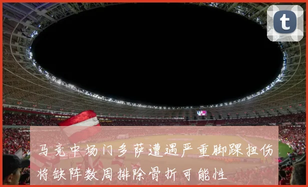 马竞中场门多萨遭遇严重脚踝扭伤将缺阵数周排除骨折可能性