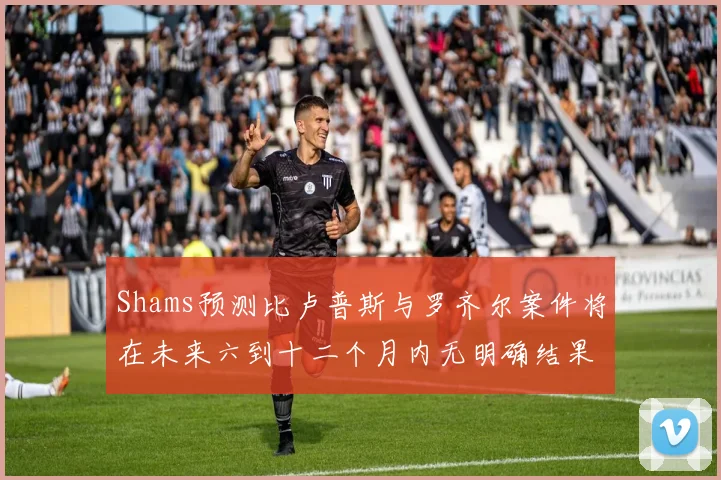 Shams预测比卢普斯与罗齐尔案件将在未来六到十二个月内无明确结果