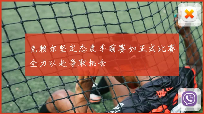 克赖尔坚定态度季前赛如正式比赛全力以赴争取机会