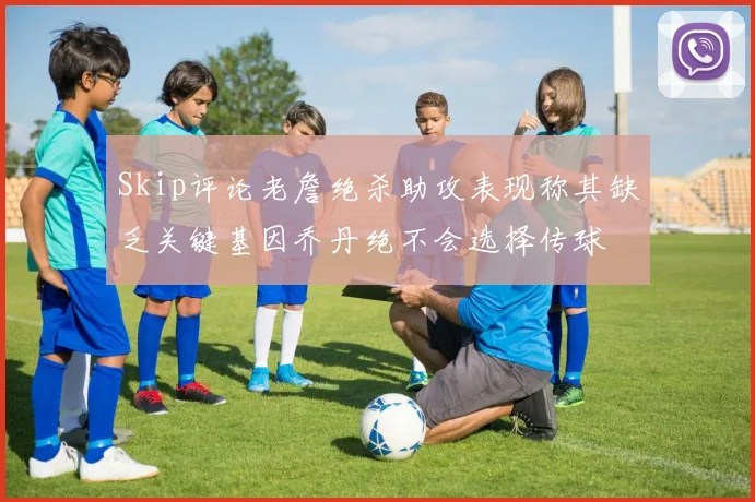 Skip评论老詹绝杀助攻表现称其缺乏关键基因乔丹绝不会选择传球