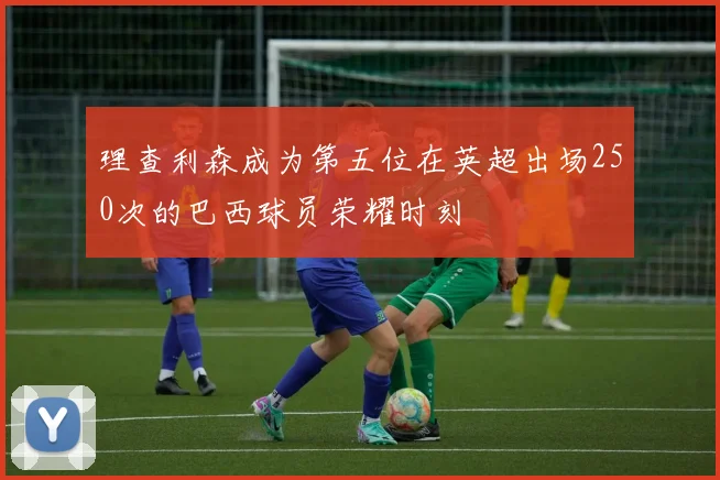 理查利森成为第五位在英超出场250次的巴西球员荣耀时刻