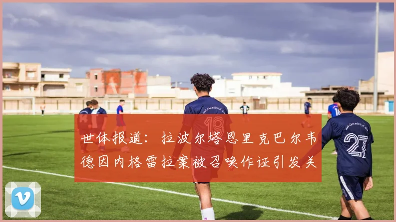 世体报道：拉波尔塔恩里克巴尔韦德因内格雷拉案被召唤作证引发关注