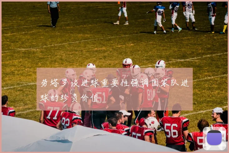 劳塔罗谈进球重要性强调国家队进球的珍贵价值
