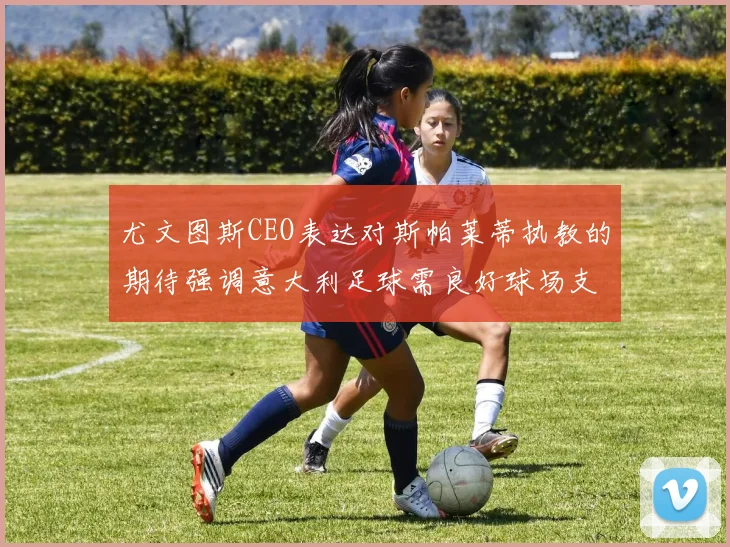 尤文图斯CEO表达对斯帕莱蒂执教的期待强调意大利足球需良好球场支持