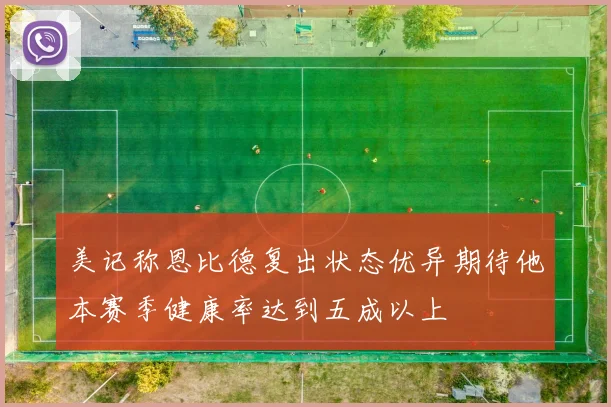 美记称恩比德复出状态优异期待他本赛季健康率达到五成以上