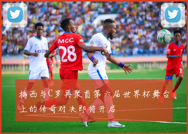 梅西与C罗再聚首第六届世界杯舞台上的传奇对决即将开启