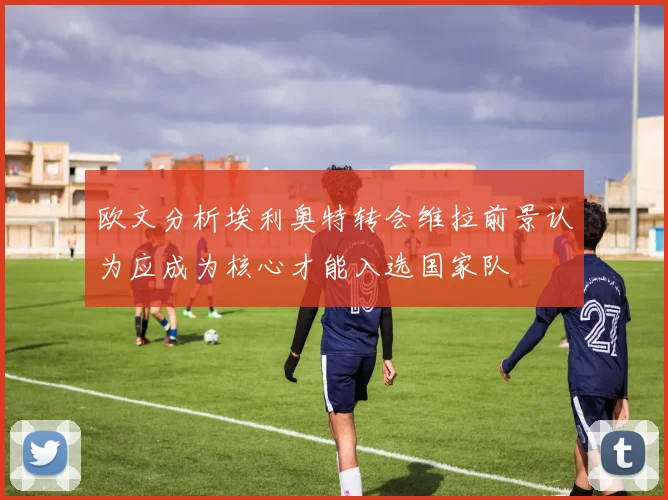 欧文分析埃利奥特转会维拉前景认为应成为核心才能入选国家队