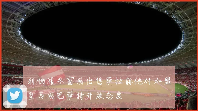 利物浦冬窗或出售萨拉赫他对加盟皇马或巴萨持开放态度