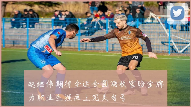 赵继伟期待全运会圆满收官盼金牌为职业生涯画上完美句号