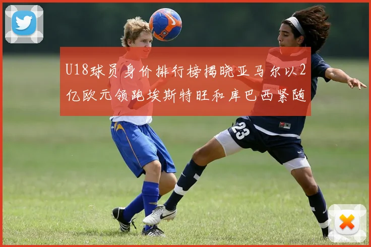 U18球员身价排行榜揭晓亚马尔以2亿欧元领跑埃斯特旺和库巴西紧随其后