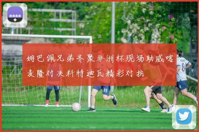 姆巴佩兄弟齐聚非洲杯现场助威喀麦隆对决科特迪瓦精彩对抗