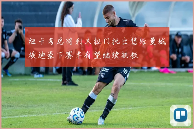 纽卡考虑将利夫拉门托出售给曼城埃迪豪下赛季有望继续执教