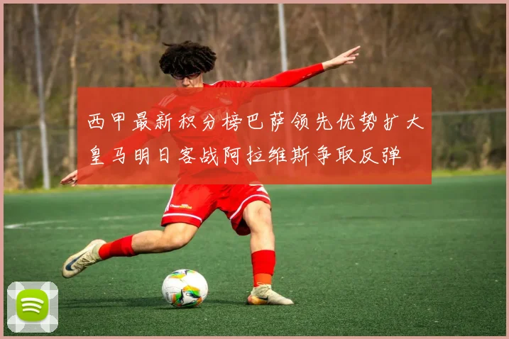 西甲最新积分榜巴萨领先优势扩大皇马明日客战阿拉维斯争取反弹