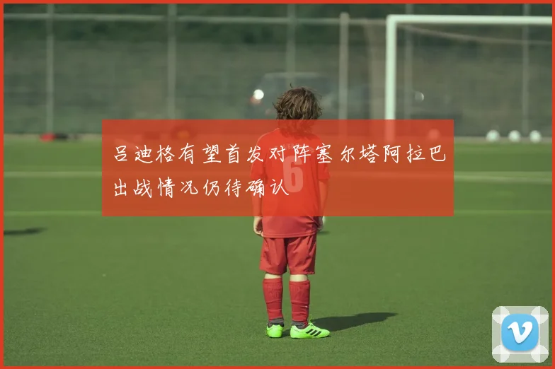 吕迪格有望首发对阵塞尔塔阿拉巴出战情况仍待确认