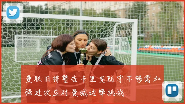 曼联旧将警告卡里克防守不够需加强进攻应对曼城边锋挑战