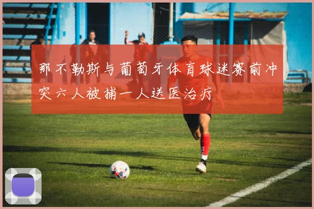 那不勒斯与葡萄牙体育球迷赛前冲突六人被捕一人送医治疗