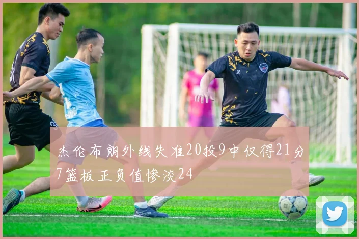 杰伦布朗外线失准20投9中仅得21分7篮板正负值惨淡24