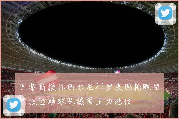 巴黎新援扎巴尔尼23岁表现抢眼空门救险助球队稳固主力地位