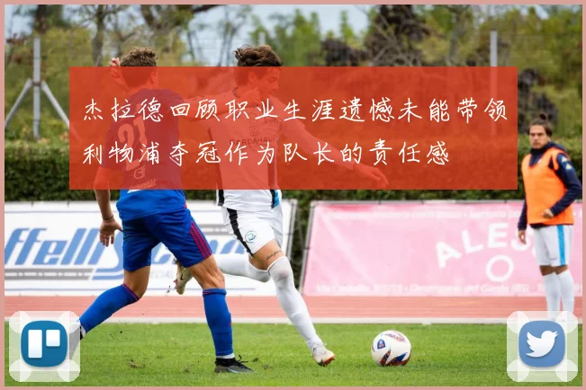 杰拉德回顾职业生涯遗憾未能带领利物浦夺冠作为队长的责任感