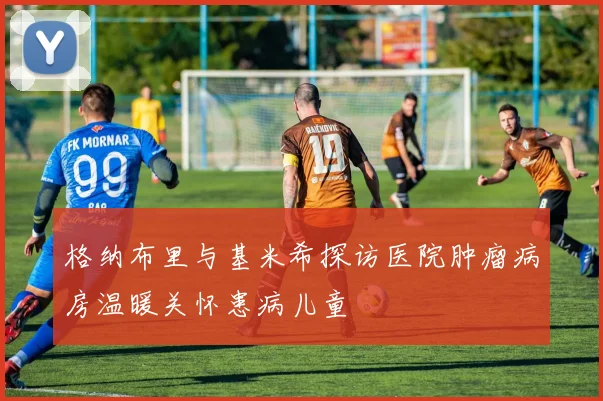 格纳布里与基米希探访医院肿瘤病房温暖关怀患病儿童